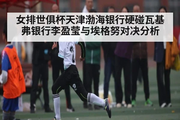 女排世俱杯天津渤海银行硬碰瓦基弗银行李盈莹与埃格努对决分析