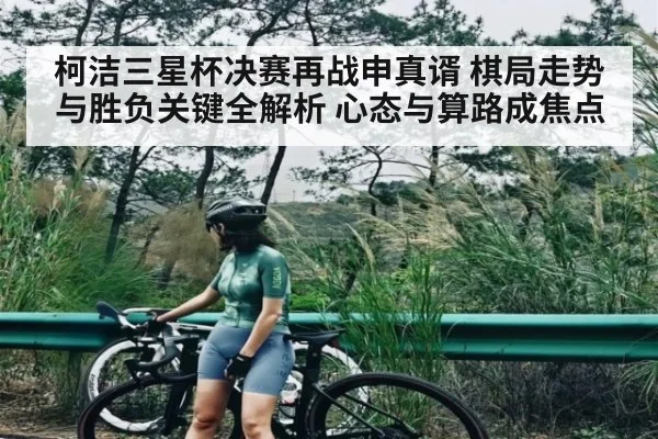 柯洁三星杯决赛再战申真谞 棋局走势与胜负关键全解析 心态与算路成焦点